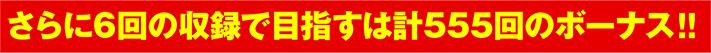 さらに6回の収録で目指すは計555回のボーナス‼