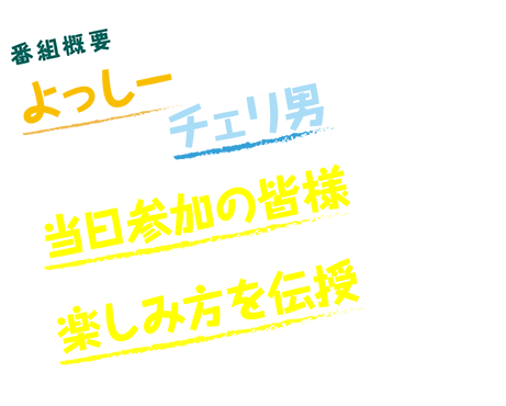 番組概要よっしーの苦手を克服すべく、チェリ男が立ち上がる!当日参加の皆様と強力し、よっしーに楽しみ方を伝授せよ!!