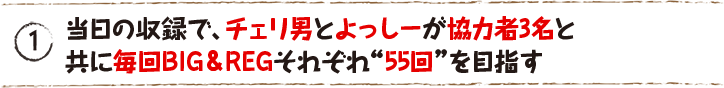 当日の収録で、チェリ男とよっしーが協力者3名と共に毎回BIG＆REGそれぞれ“55回”を目指す