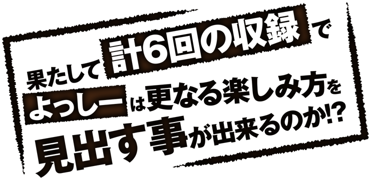 果たして計６回の収録でよっしーは更なる楽しみを見出す事が出来るのか!?