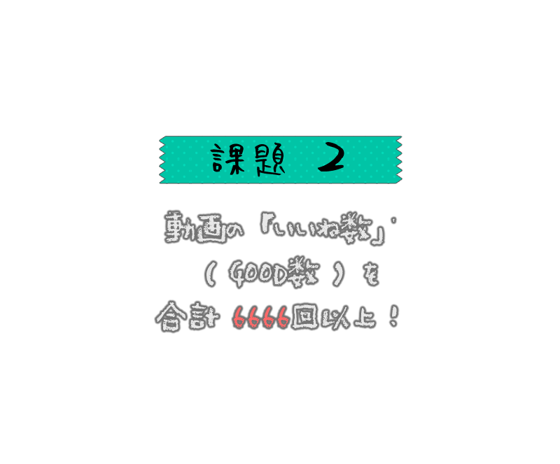 動画の「いいね数」（GOOD数）を、合計6666回以上もらうこと！