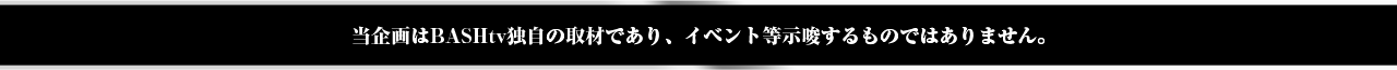 当企画はBASHtv独自の取材であり、イベント等示唆するものではありません。